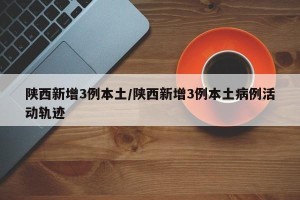 陕西新增3例本土／陕西新增3例本土病例活动轨迹