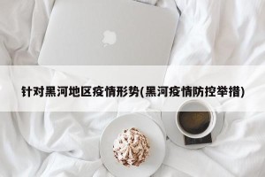 针对黑河地区疫情形势(黑河疫情防控举措)
