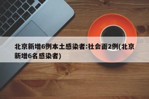 北京新增6例本土感染者：社会面2例(北京新增6名感染者)