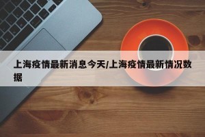 上海疫情最新消息今天／上海疫情最新情况数据