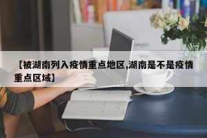 【被湖南列入疫情重点地区,湖南是不是疫情重点区域】