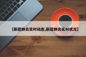 【新冠肺炎实时动态,新冠肺炎实时状况】