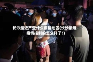 长沙最近严查什么疫情地区(长沙最近疫情控制的怎么样了?)