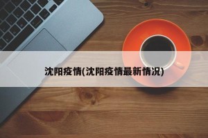 沈阳疫情(沈阳疫情最新情况)