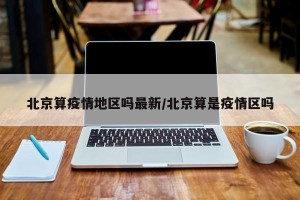北京算疫情地区吗最新/北京算是疫情区吗