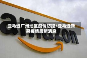 亚马逊广州地区疫情防控/亚马逊新冠疫情最新消息