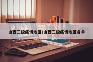 山西三级疫情地区/山西三级疫情地区名单