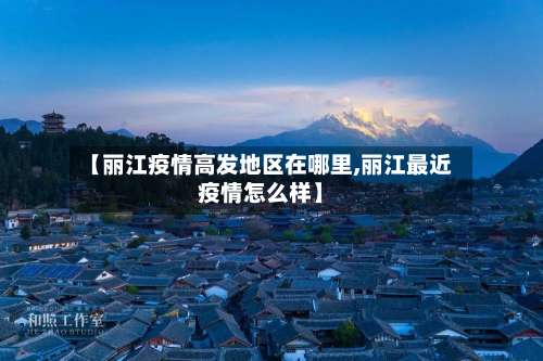 【丽江疫情高发地区在哪里,丽江最近疫情怎么样】-第2张图片