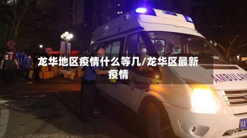 龙华地区疫情什么等几/龙华区最新疫情-第2张图片