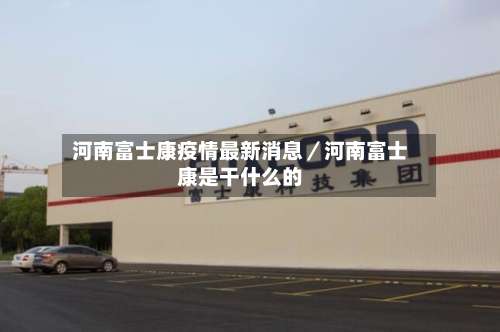 河南富士康疫情最新消息／河南富士康是干什么的-第1张图片