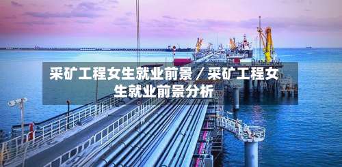 采矿工程女生就业前景／采矿工程女生就业前景分析-第1张图片