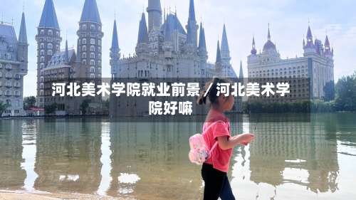 河北美术学院就业前景／河北美术学院好嘛-第1张图片