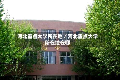 河北重点大学所在地／河北重点大学所在地在哪-第3张图片