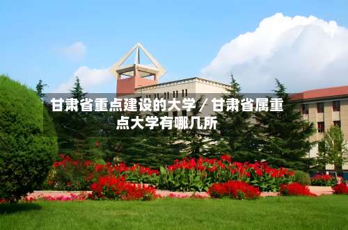 甘肃省重点建设的大学／甘肃省属重点大学有哪几所-第2张图片