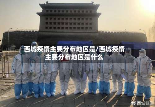 西城疫情主要分布地区是/西城疫情主要分布地区是什么-第2张图片