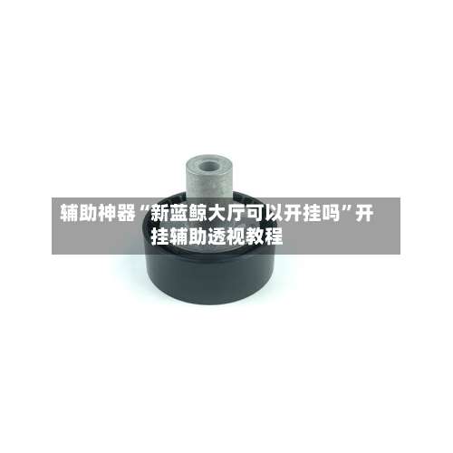 辅助神器“新蓝鲸大厅可以开挂吗	”开挂辅助透视教程-第2张图片