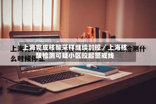 上海完成核酸采样继续封控／上海核酸检测可疑小区拉起警戒线-第2张图片