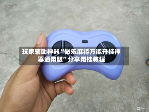 玩家辅助神器“微乐麻将万能开挂神器通用版”分享用挂教程-第2张图片