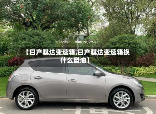 【日产骐达变速箱,日产骐达变速箱换什么型油】-第1张图片