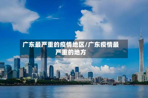 广东最严重的疫情地区/广东疫情最严重的地方-第2张图片