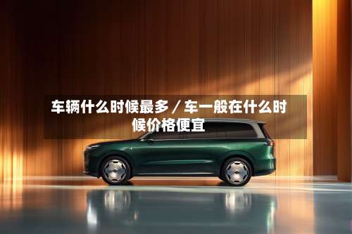 车辆什么时候最多／车一般在什么时候价格便宜-第1张图片