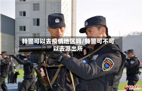 特警可以去疫情地区吗/特警可不可以去派出所-第1张图片