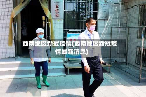 西南地区新冠疫情(西南地区新冠疫情最新消息)-第1张图片
