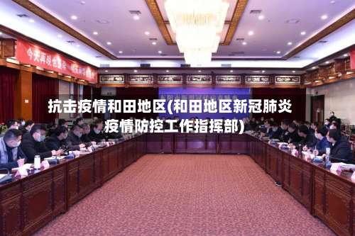 抗击疫情和田地区(和田地区新冠肺炎疫情防控工作指挥部)-第1张图片