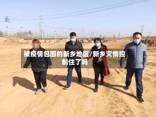 被疫情包围的新乡地区/新乡灾情控制住了吗-第1张图片