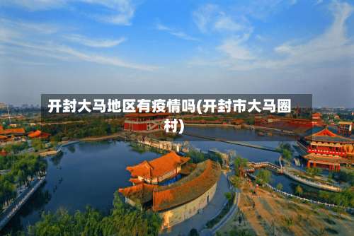 开封大马地区有疫情吗(开封市大马圈村)-第3张图片