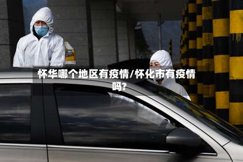 怀华哪个地区有疫情/怀化市有疫情吗?-第1张图片