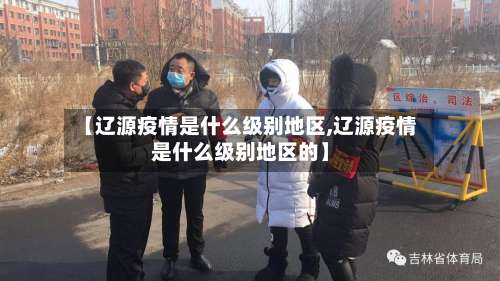 【辽源疫情是什么级别地区,辽源疫情是什么级别地区的】-第3张图片