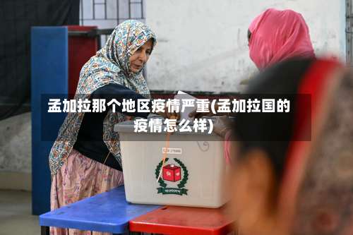 孟加拉那个地区疫情严重(孟加拉国的疫情怎么样)-第3张图片