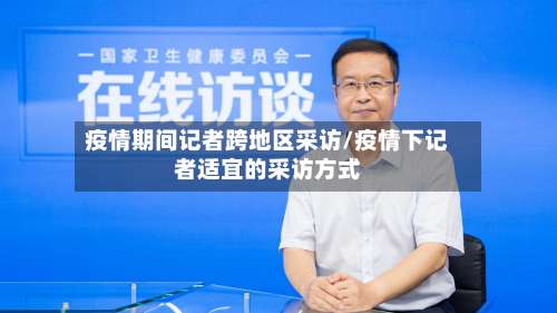 疫情期间记者跨地区采访/疫情下记者适宜的采访方式-第2张图片