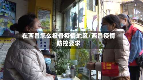 在西昌怎么报备疫情地区/西昌疫情防控要求-第1张图片